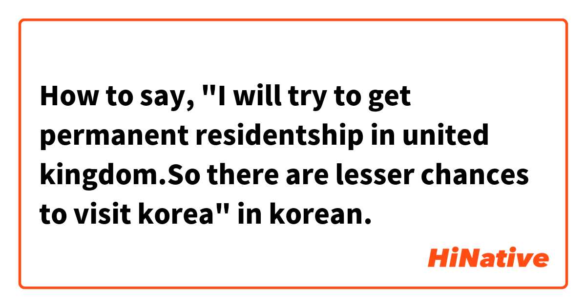 How to say, "I will try to get permanent residentship in united kingdom.So there are lesser chances to visit korea" in korean. 