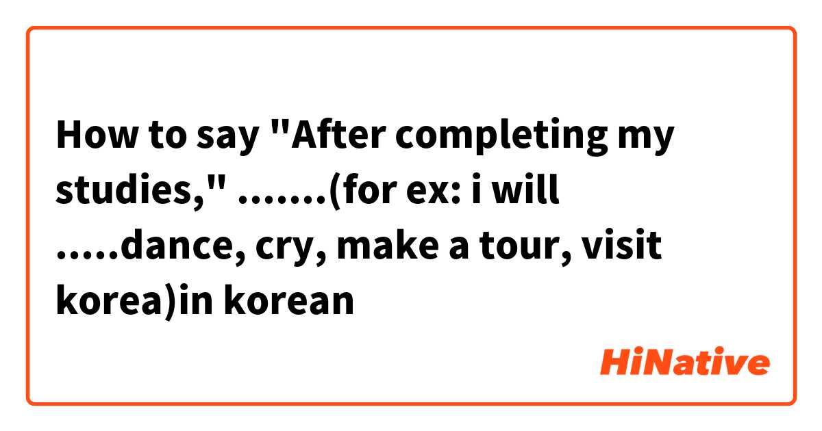 How to say "After completing my studies," .......(for ex: i will .....dance, cry, make a tour, visit korea)in korean