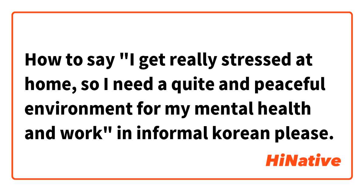 How to say "I get really stressed at home, so I need a quite and peaceful environment for my mental health and work" in informal korean please.