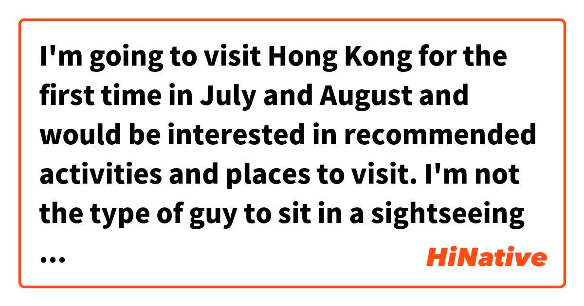 I'm going to visit Hong Kong for the first time in July and August and would be interested in recommended activities and places to visit. I'm not the type of guy to sit in a sightseeing Bus, though. But anything special, weird (for a German like me) and especially anything about everyday life and common people's culture would be highly appreciated. Thank you!