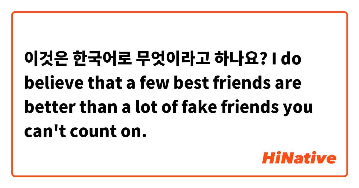 이것은 한국어로 무엇이라고 하나요? I do believe that a few best friends are better than a lot of fake friends you can't count on.
