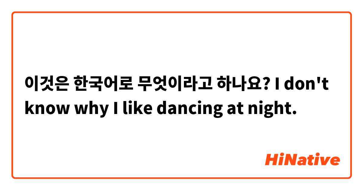 이것은 한국어로 무엇이라고 하나요? I don't know why I like dancing at night.