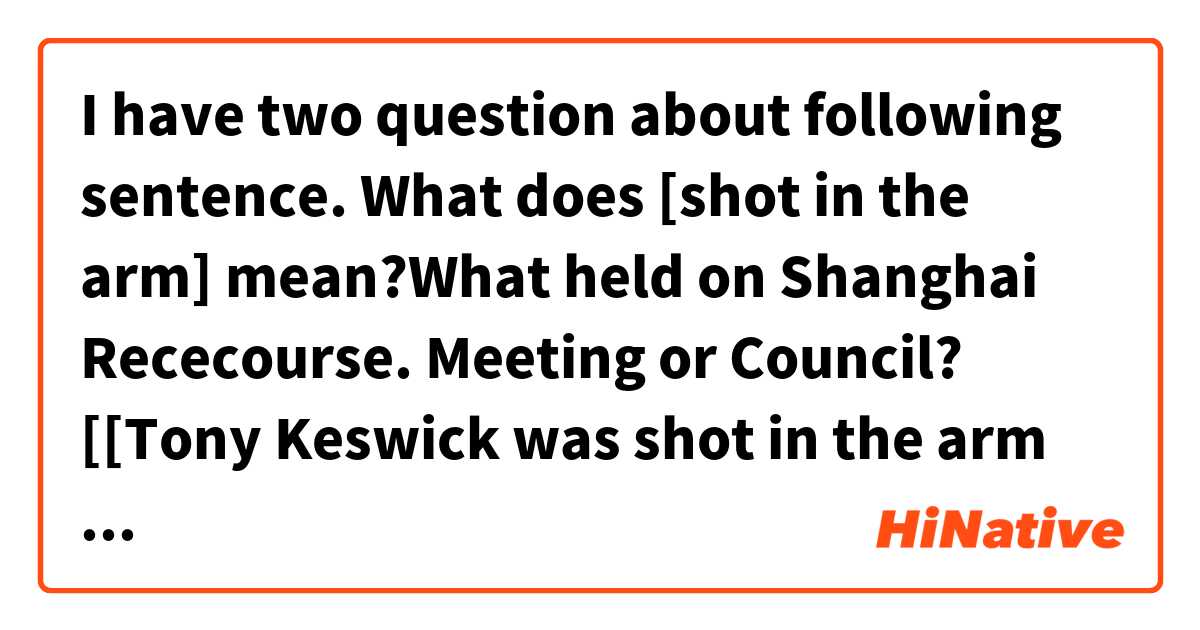 I have two question about following sentence.

What does [shot in the arm] mean?What held on Shanghai Rececourse. Meeting or Council?

[[Tony Keswick was shot in the arm by a Japanese official during a 1941 election meeting for the Shanghai Municipal Council held on the Shanghai Racecourse.]]