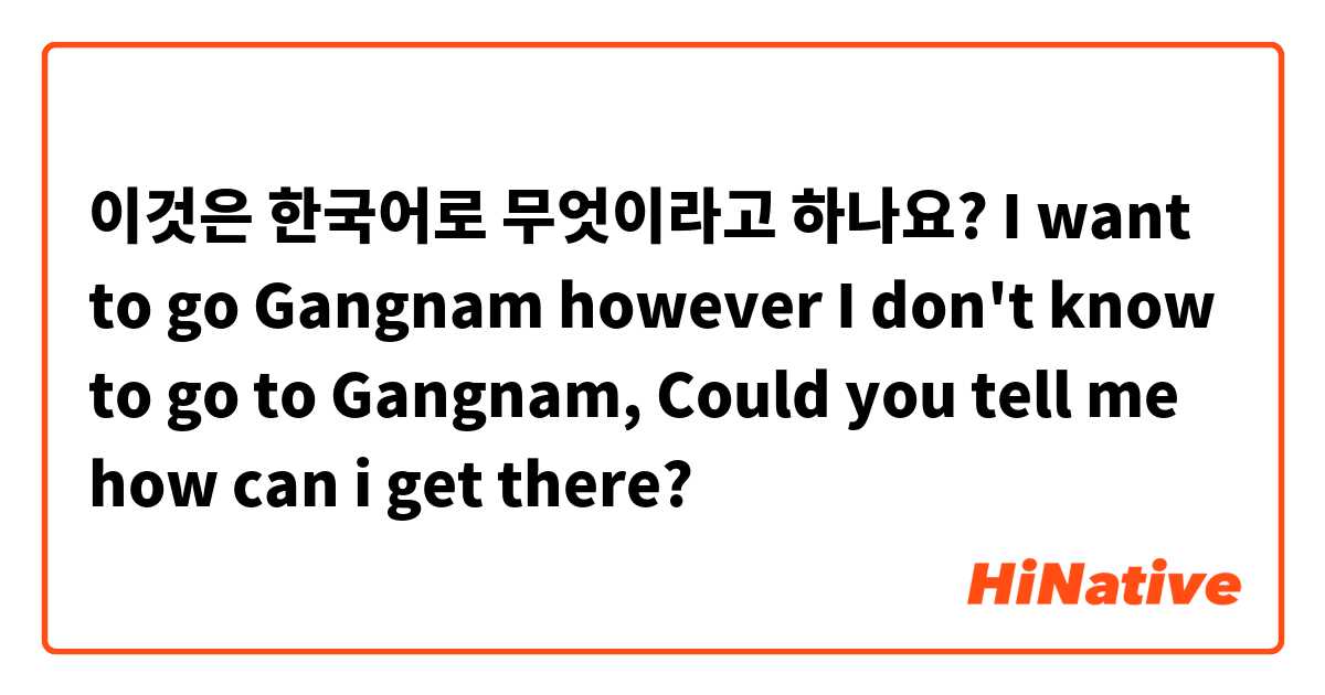 이것은 한국어로 무엇이라고 하나요? I want to go Gangnam however I don't know to go to Gangnam, Could you tell me how can i get there?