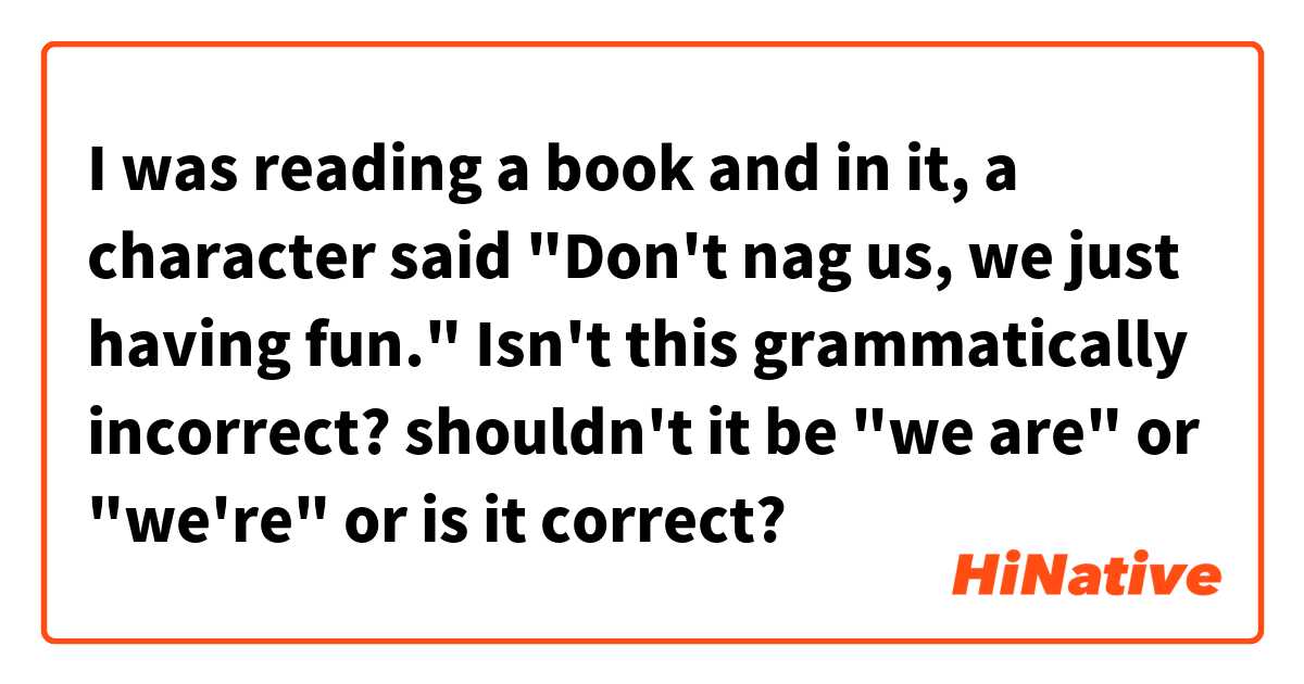 I was reading a book and in it, a character said
"Don't nag us, we just having fun."
Isn't this grammatically incorrect?
shouldn't it be "we are" or "we're" or is it correct?