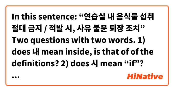 In this sentence: “연습실 내 음식물 섭취 절대 금지 / 적발 시, 사유 불문 퇴장 조치”
Two questions with two words.
1) does 내 mean inside, is that of of the definitions?

2) does 시 mean “if”? Could you use that instead of “면”? 
