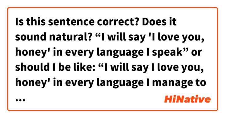 Is this sentence correct? Does it sound natural?

“I will say 'I love you, honey' in every language I speak”

or should I be like:

“I will say I love you, honey' in every language I manage to speak”

?