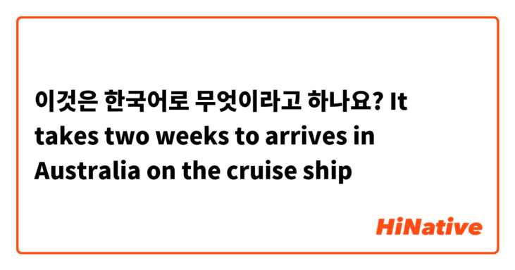이것은 한국어로 무엇이라고 하나요? It takes two weeks to arrives in Australia on the cruise ship
