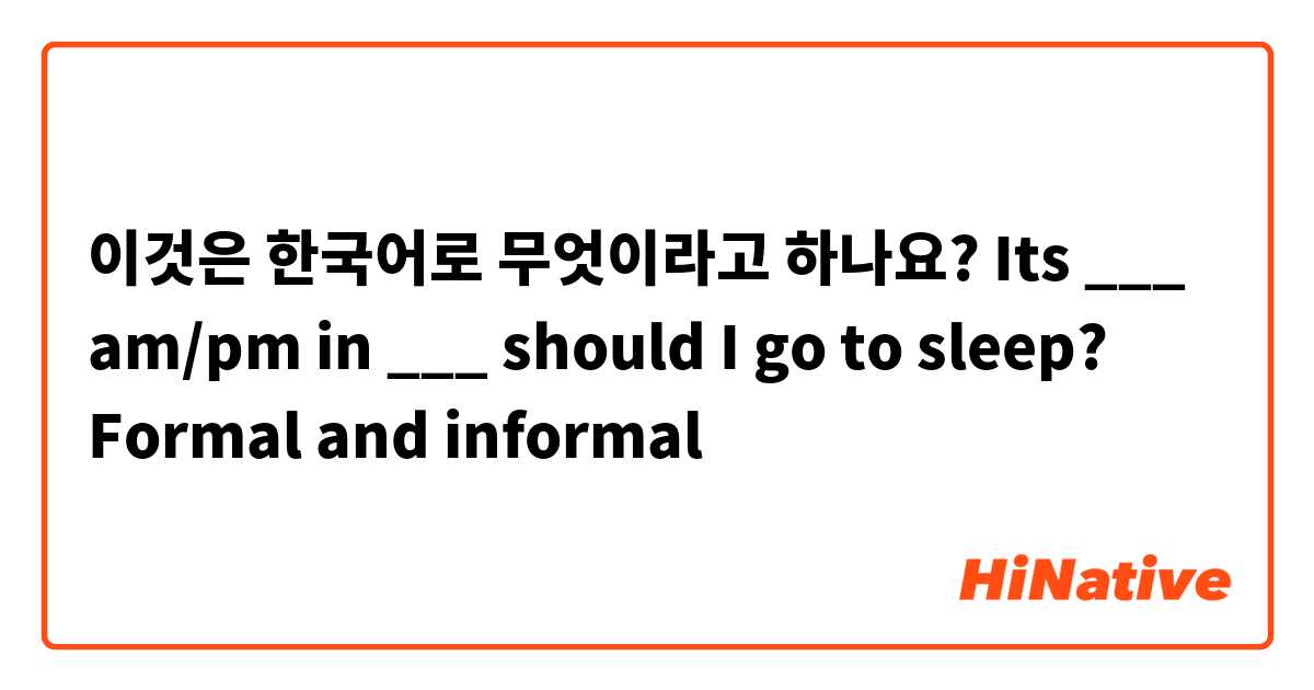 이것은 한국어로 무엇이라고 하나요? Its ___ am/pm in ___ should I go to sleep? Formal and informal