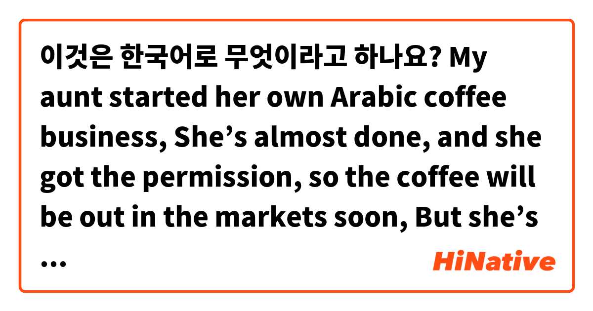 이것은 한국어로 무엇이라고 하나요? 
My aunt started her own Arabic coffee business, 
She’s almost done, and she got the permission, so the coffee will be out in the markets soon,

But she’s still not that confident and she wants more opinions and reviews from people outside the family 
