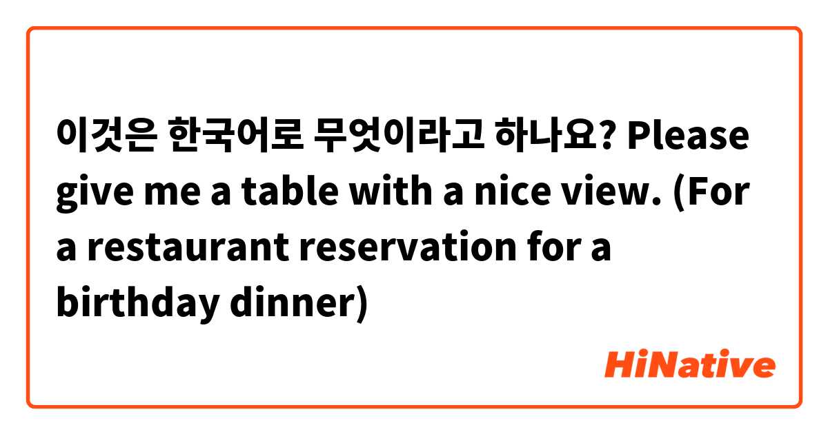 이것은 한국어로 무엇이라고 하나요? Please give me a table with a nice view. (For a restaurant reservation for a birthday dinner) 