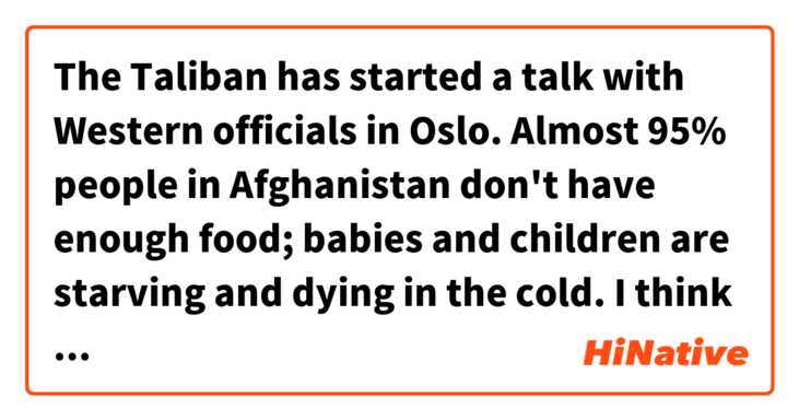 The Taliban has started a talk with Western officials in Oslo.
Almost 95% people in Afghanistan don't have enough food; babies and children are starving and dying in the cold. 
I think the U S should unfreeze billions of dollars Afghan asets in the US banks quickly for ordinary people.

Is this sentence correct ?