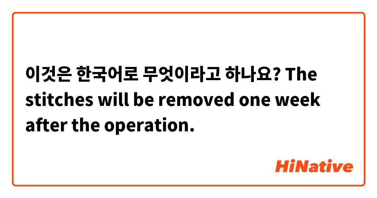 이것은 한국어로 무엇이라고 하나요? The stitches will be removed one week after the operation.