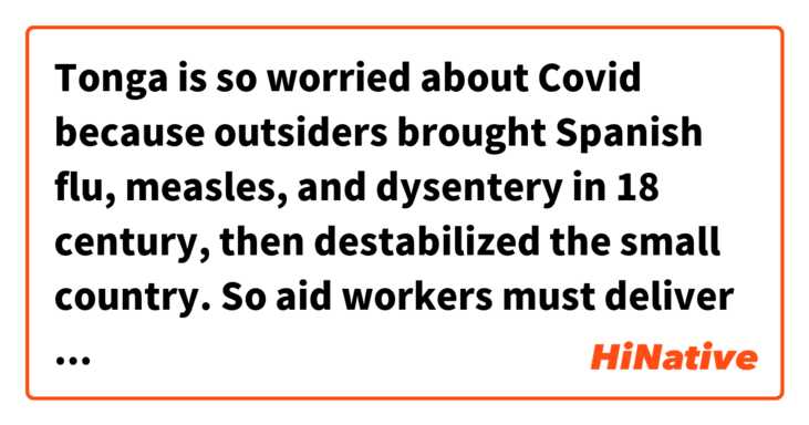 Tonga is so worried about Covid because outsiders brought Spanish flu, measles, and dysentery in 18 century, then destabilized the small country.
So aid workers must deliver relief suplies without contact with the locals.

Is this sentence correct ?