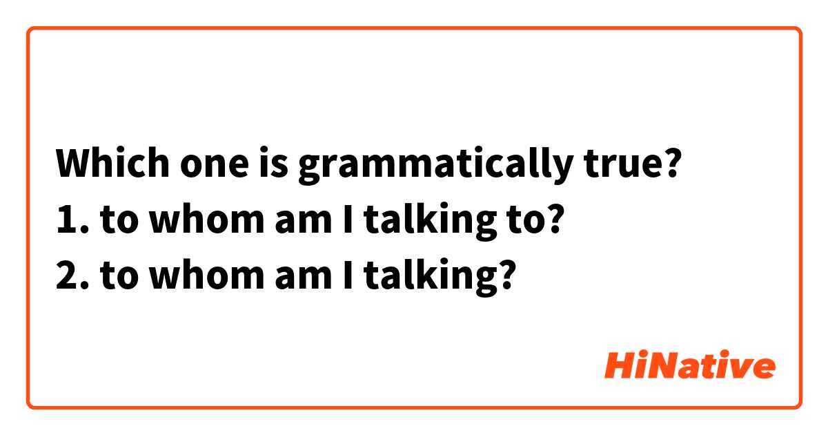 Which one is grammatically true?
1. to whom am I talking to?
2. to whom am I talking?