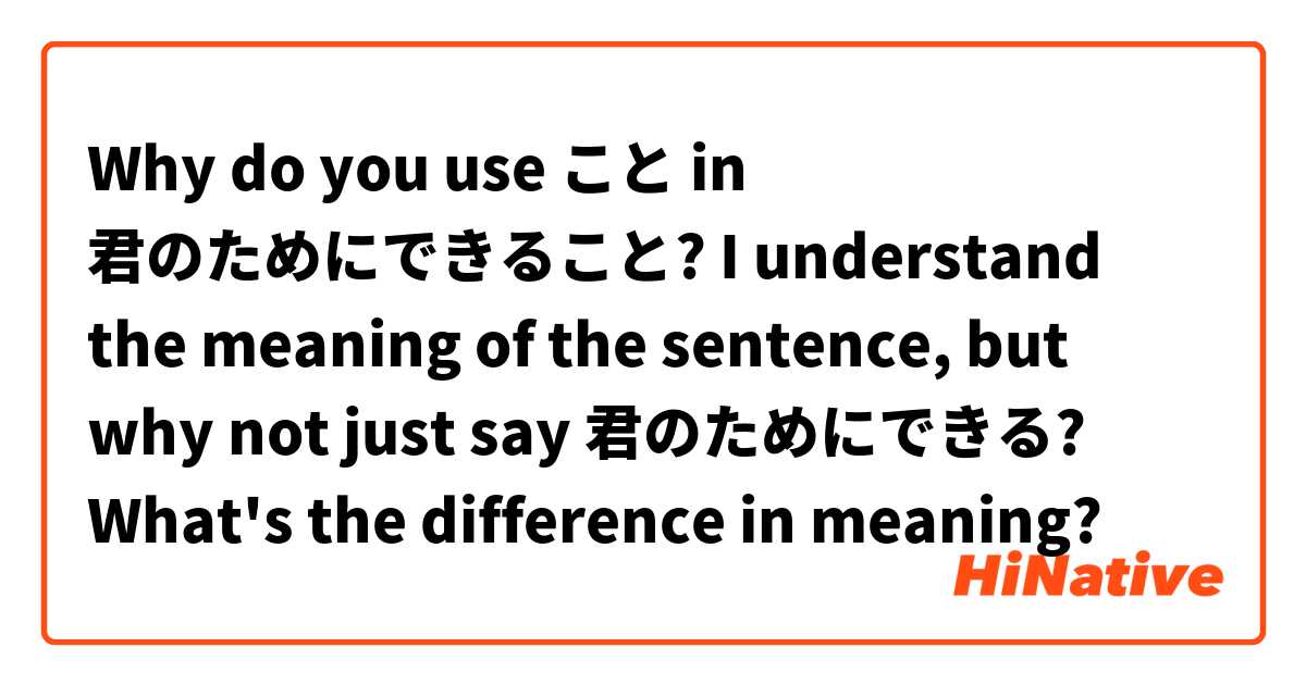 Why do you use こと in 君のためにできること? I understand the meaning of the sentence, but why not just say 君のためにできる? What's the difference in meaning?