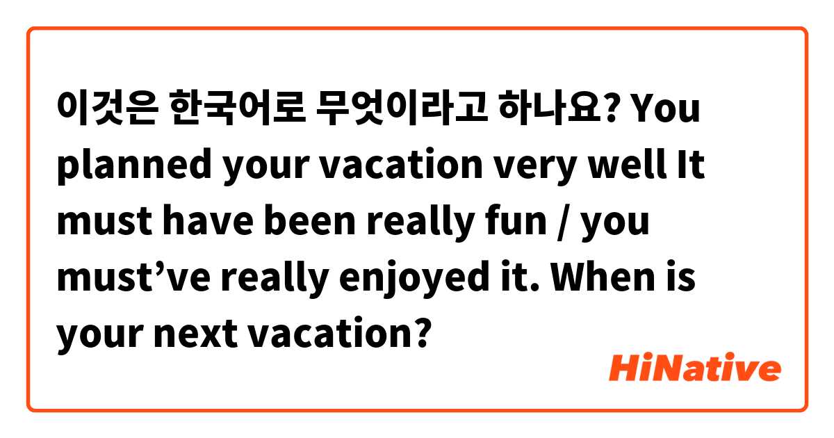 이것은 한국어로 무엇이라고 하나요? 
You planned your vacation very well 
It must have been really fun / you must’ve really enjoyed it.

When is your next vacation? 

