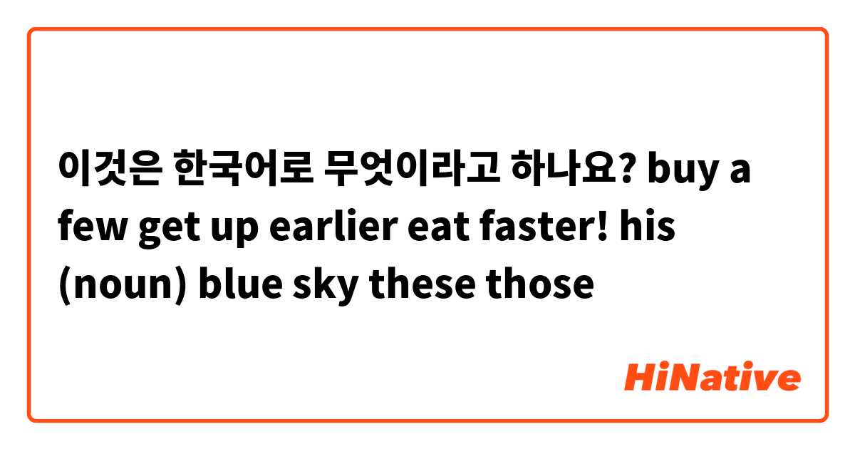 이것은 한국어로 무엇이라고 하나요? 
buy a few
get up earlier
eat faster!

his (noun)
blue sky

these
those