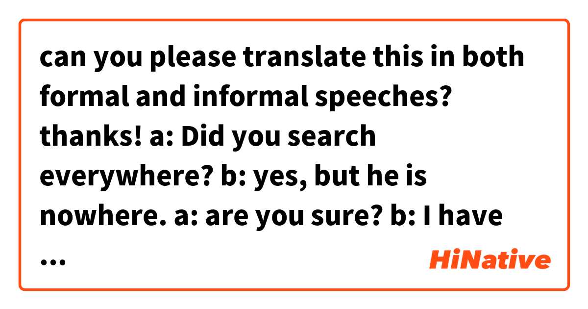 can you please translate this in both formal and informal speeches?  thanks! 

a: Did you search everywhere? 
b: yes, but he is nowhere. 
a: are you sure? 
b: I have searched for whole day. He's not there anywhere
a: OK let's search again tomorrow 