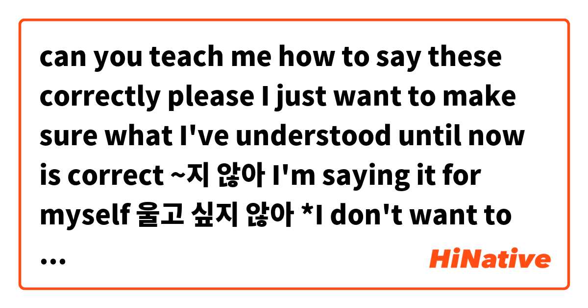 can you teach me how to say these correctly please 🙏 
I just want to make sure what I've understood until now is correct 

~지 않아 I'm saying it for myself 
울고 싶지 않아 *I don't want to cry* 
but if I tell another person don't cry would be 울지마?