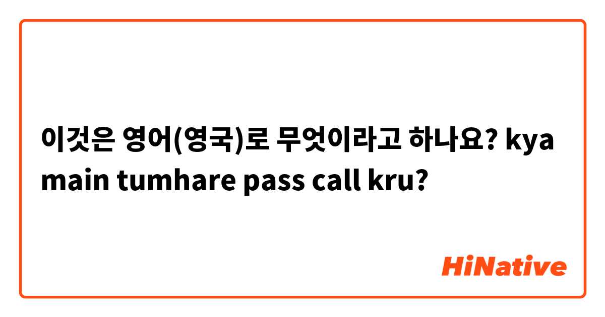 이것은 영어(영국)로 무엇이라고 하나요? kya main tumhare pass call kru?