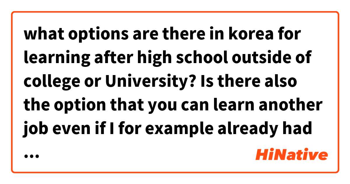 what options are there in korea for learning after high school outside of college  or University?

Is there also the option that you can learn another job even if I for example already had a job in my country but like I want to learn something different beside my job that I had...
