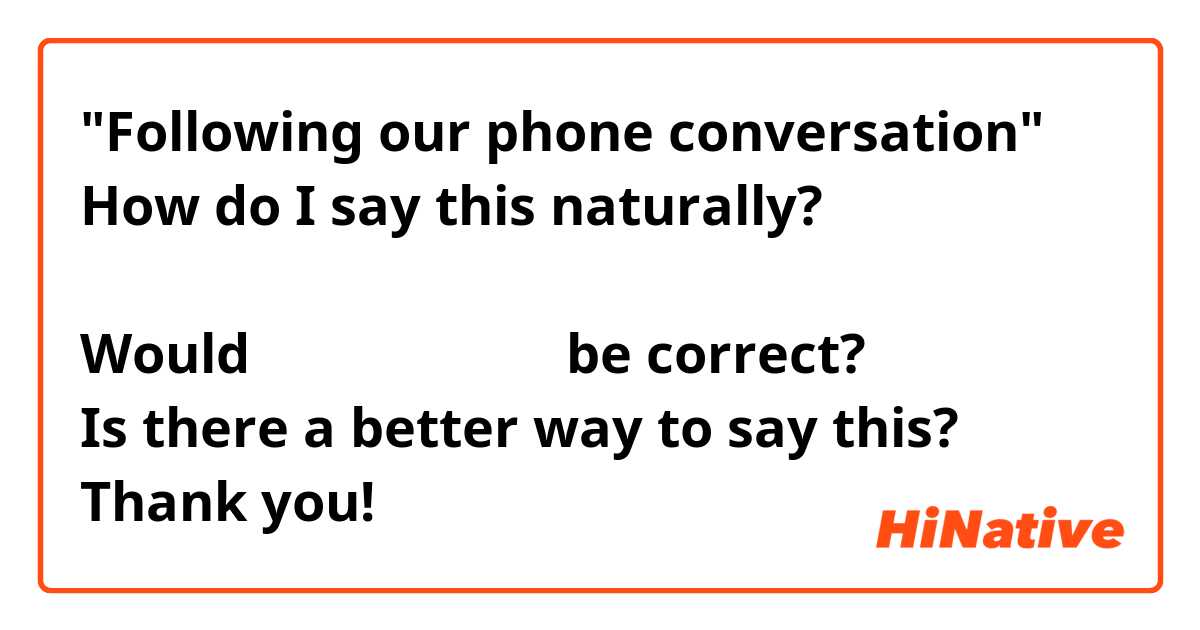 "Following our phone conversation"
How do I say this naturally?

Would お電話に続きまして be correct?
Is there a better way to say this?
Thank you!