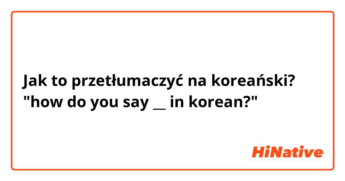 Jak to przetłumaczyć na koreański? "how do you say __ in korean?"