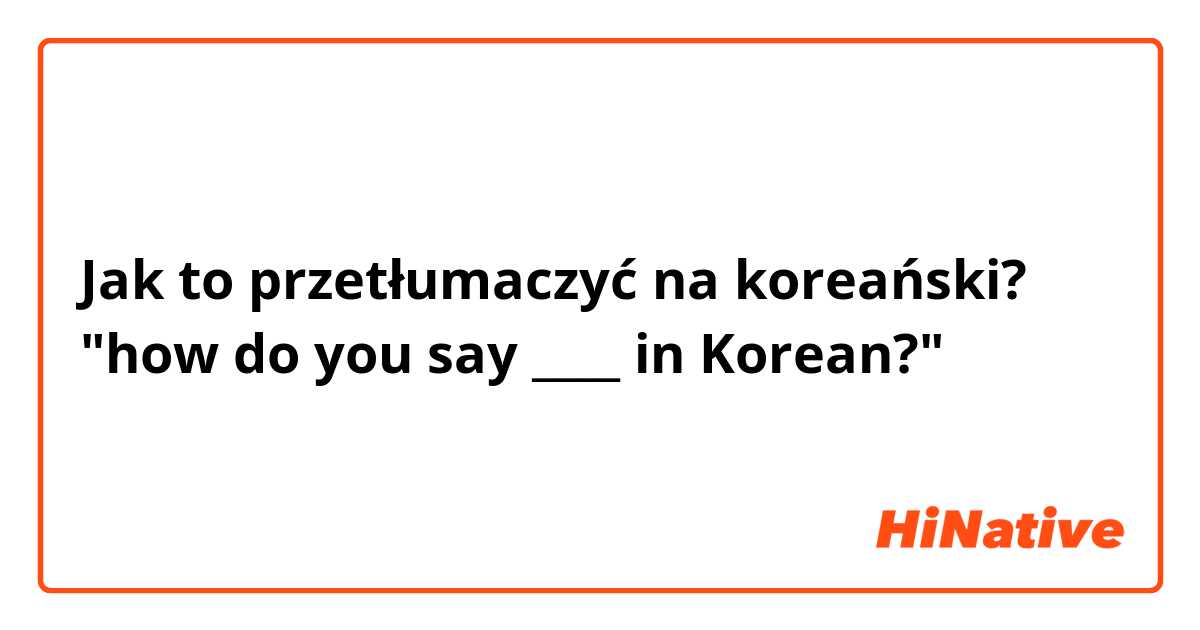 Jak to przetłumaczyć na koreański? "how do you say ____ in Korean?"