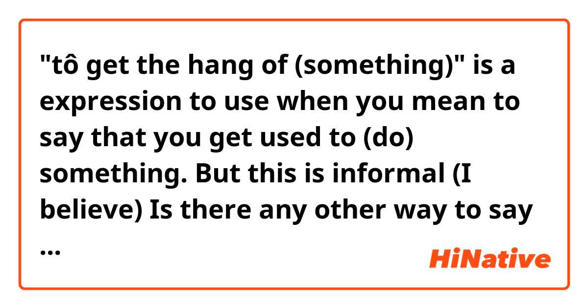 "tô get the hang of (something)" is a expression to use when you mean to say that you get used to (do) something. But this is informal (I believe)
Is there any other way to say it using a verb for example? in a formal context - like: to take, pick, catch... I don't know