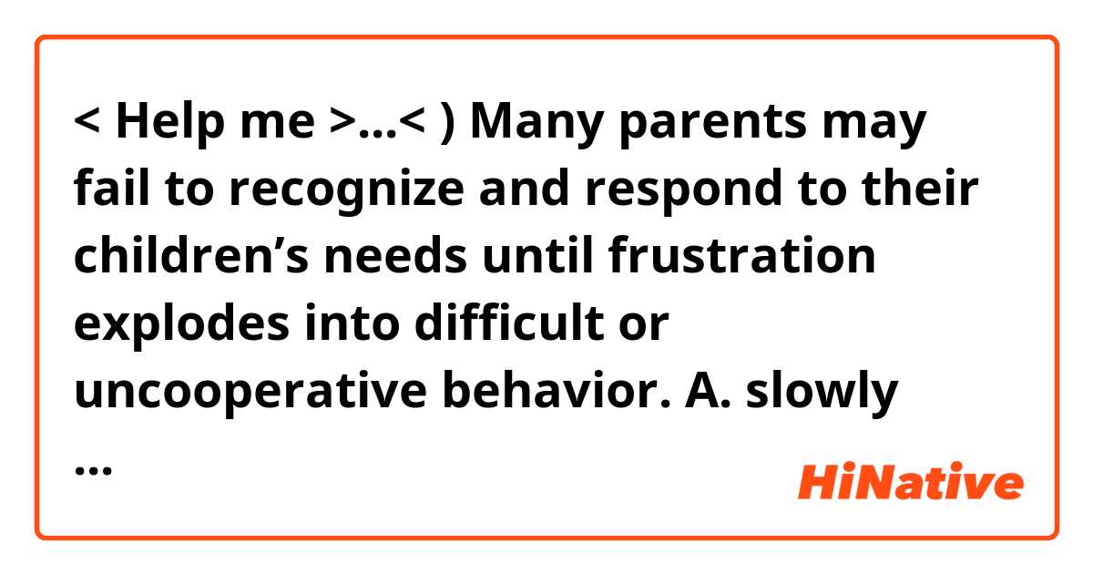 <  Help me >...< )


Many parents may fail to recognize and respond to their children’s needs until frustration
explodes into difficult or uncooperative behavior.




A. slowly reaches the boiling point 
B. suddenly becomes uncontrollable
C. stays under pressure 
D. remains at an unchanged level