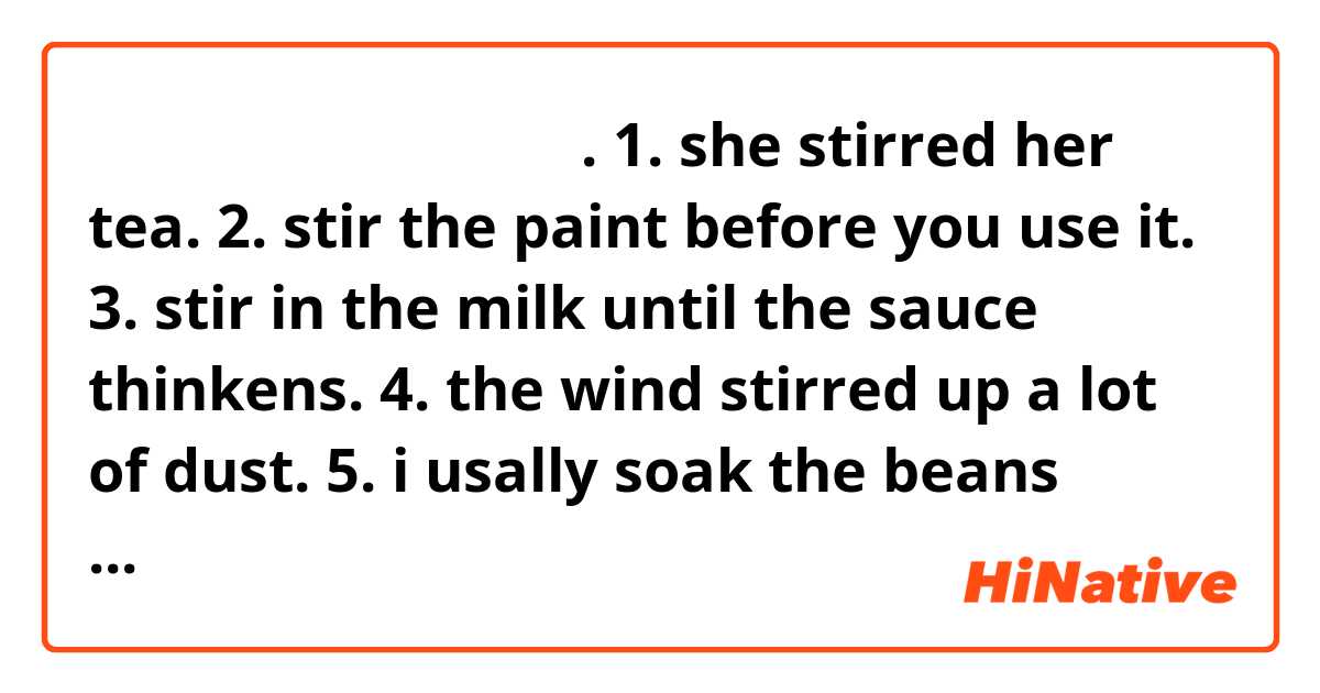 嗨你好！请问，中文怎么说。。.
1. she stirred her tea.
2. stir the paint before you use it. 
3. stir in the milk until the sauce thinkens.
4. the wind stirred up a lot of dust.
5. i usally soak the beans overnight.