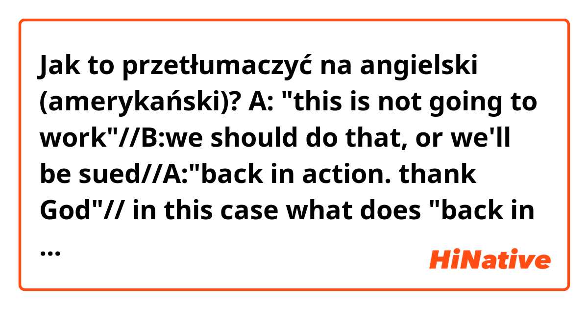 Jak to przetłumaczyć na angielski (amerykański)? A: "this is not going to work"//B:we should do that, or we'll be sued//A:"back in action. thank God"// in this case what does "back in action. thank God" mean?