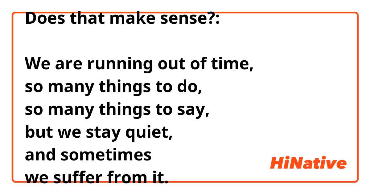 Does that make sense?:

We are running out of time,
so many things to do,
so many things to say,
but we stay quiet,
and sometimes
we suffer from it.