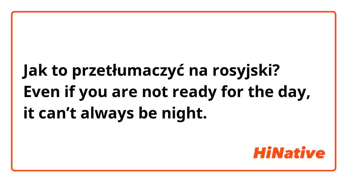 Jak to przetłumaczyć na rosyjski? Even if you are not ready for the day, it can’t always be night.