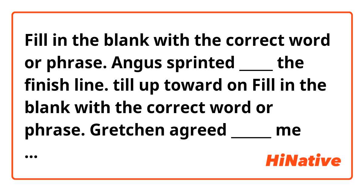 Fill in the blank with the correct word or phrase.
Angus sprinted _____ the finish line.

till
up
toward
on

Fill in the blank with the correct word or phrase.
Gretchen agreed ______ me with my philosophy homework.

helping
for helping
to help
at helping

Fill in the blank with the correct word or phrase.
Did you hear about what ______ to the Smith family?

is happened 
has happening
happened
happening

Fill in the blank with the correct word or phrase.
The pest control team will arrive _____ 10 a.m.

on
for
in 
at
