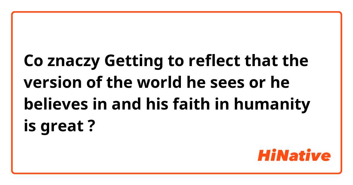 Co znaczy Getting to reflect that the version of the world he sees or he believes in and his faith in humanity is great?