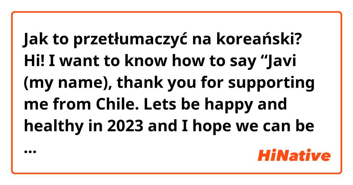 Jak to przetłumaczyć na koreański? Hi! I want to know how to say “Javi (my name), thank you for supporting me from Chile. Lets be happy and healthy in 2023 and I hope we can be together for a long time!“ in korean? thanks in advance