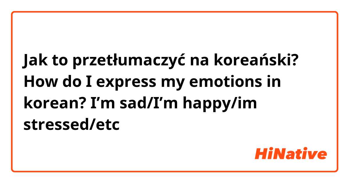 Jak to przetłumaczyć na koreański? How do I express my emotions in korean?

I’m sad/I’m happy/im stressed/etc

감사합니다 ㅠㅠ