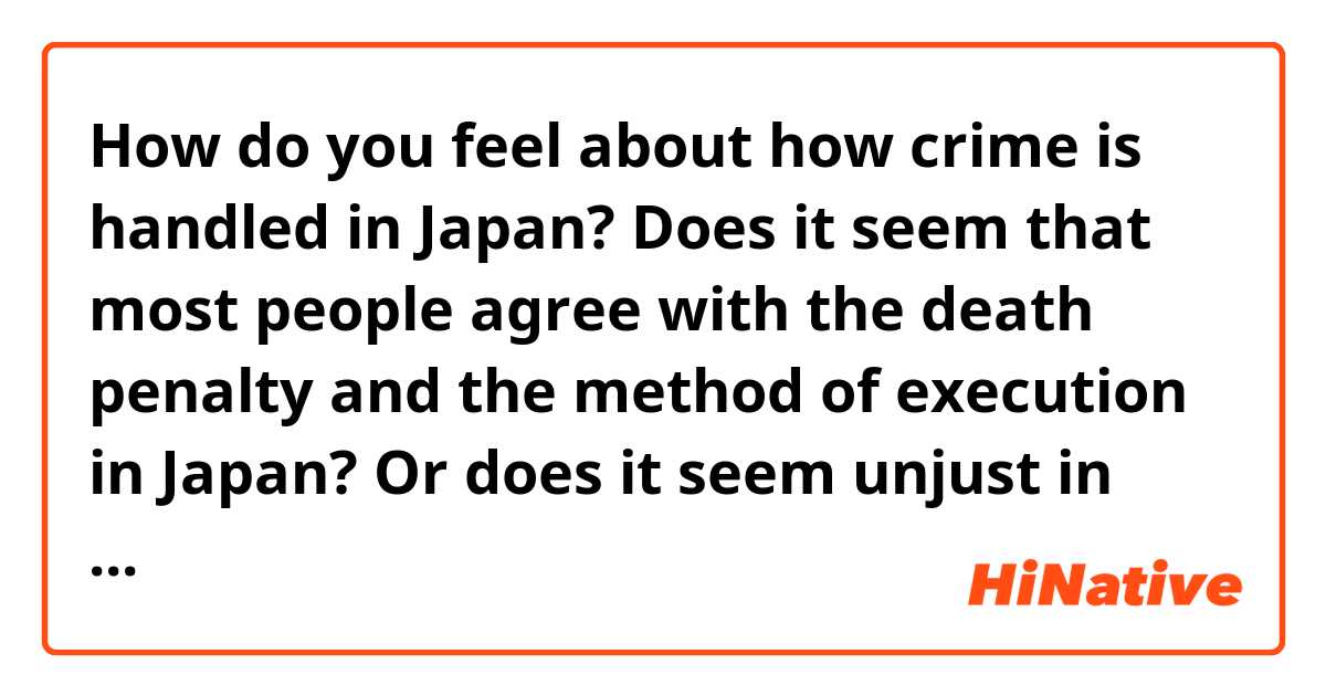 How do you feel about how crime is handled in Japan? 
Does it seem that most people agree with the death penalty and the method of execution in Japan? Or does it seem unjust in someways how crime is treated? 

Compared to America, some crime is also treated differently. Is Japan too strict on its crime policies or is it necessary to be a safe society? 

(Thank you, just trying to learn about how people feel. I’m a political science and criminology student) 
