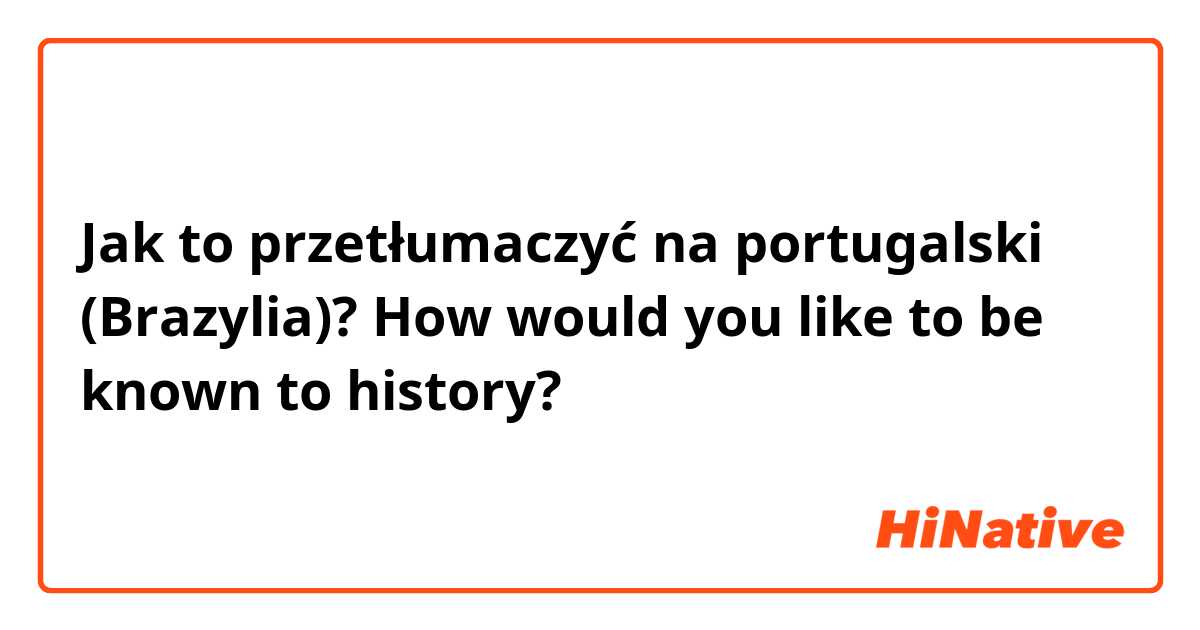 Jak to przetłumaczyć na portugalski (Brazylia)? How would you like to be known to history?