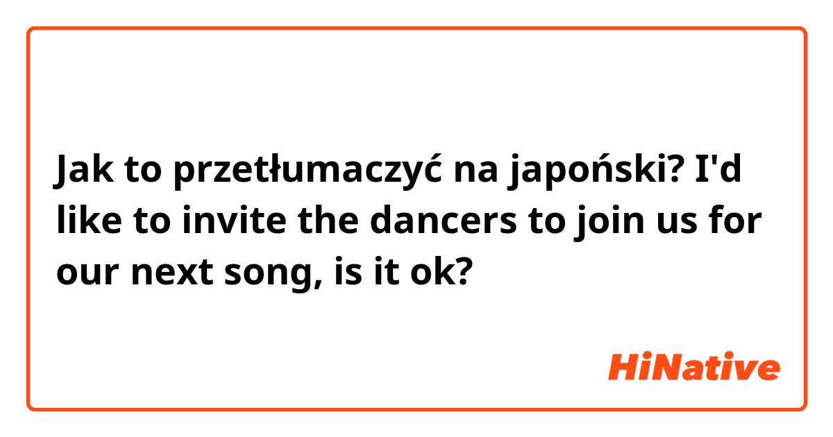Jak to przetłumaczyć na japoński? I'd like to invite the dancers to join us for our next song, is it ok?