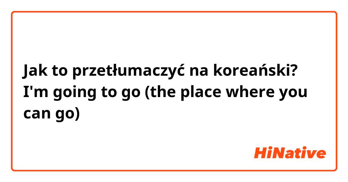 Jak to przetłumaczyć na koreański? I'm going to go (the place where you can go)