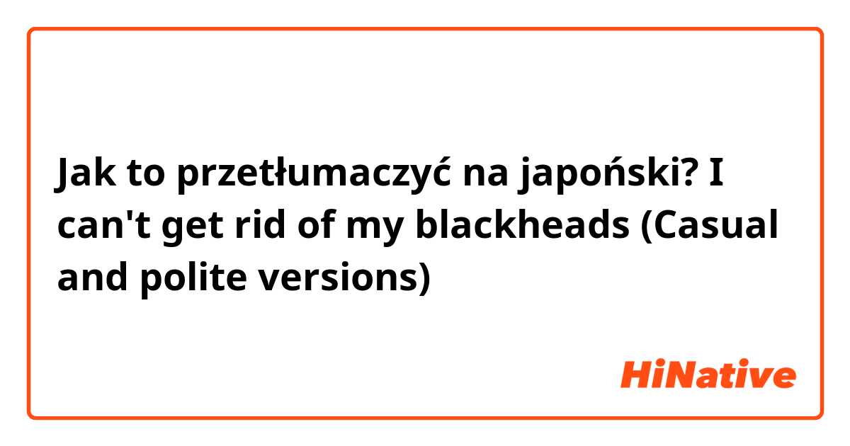 Jak to przetłumaczyć na japoński? I can't get rid of my blackheads (Casual and polite versions)
