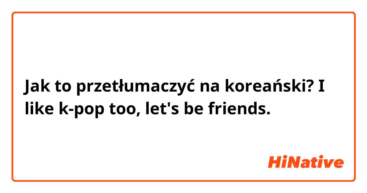 Jak to przetłumaczyć na koreański? I like k-pop too, let's be friends.