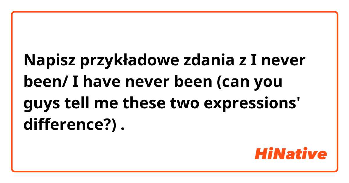 Napisz przykładowe zdania z I never been/ I have never been (can you guys tell me these two expressions' difference?).