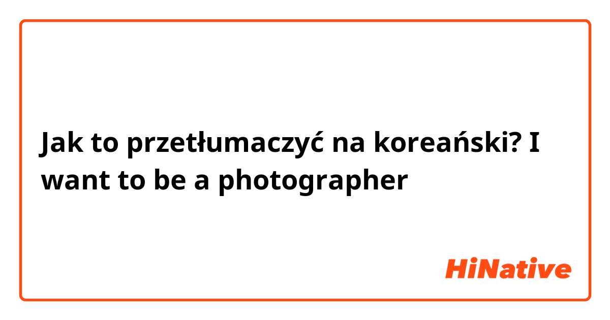 Jak to przetłumaczyć na koreański? I want to be a photographer