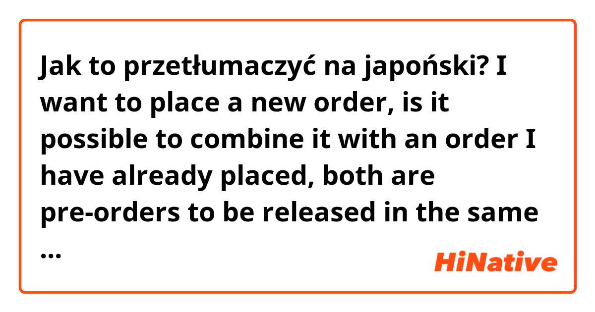 Jak to przetłumaczyć na japoński? I want to place a new order, is it possible to combine it with an order I have already placed, both are pre-orders to be released in the same month. 