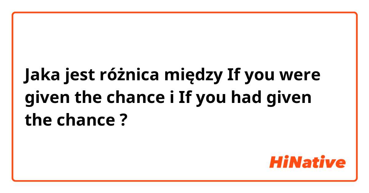 Jaka jest różnica między If you were given the chance i If you had given the chance ?
