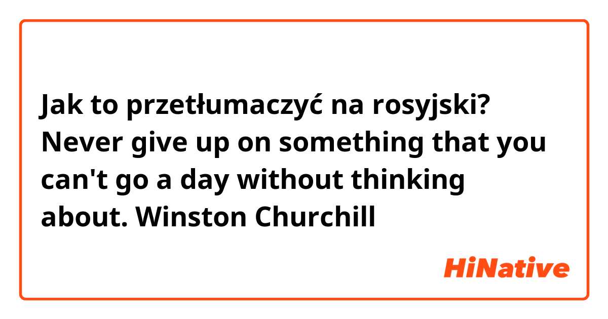 Jak to przetłumaczyć na rosyjski? Never give up on something that you can't go a day without thinking about.

Winston Churchill

